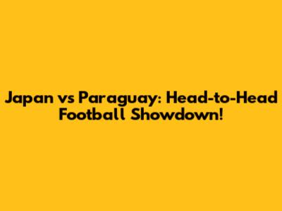 Japan vs Paraguay: Head-to-Head Football Showdown!