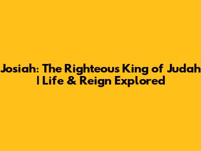 Josiah: The Righteous King of Judah | Life & Reign Explored