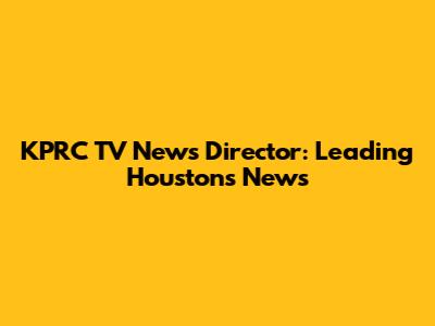 KPRC TV News Director: Leading Houston's News