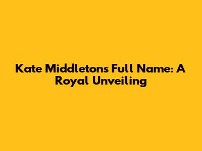 Kate Middleton's Full Name: A Royal Unveiling