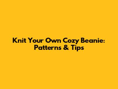Knit Your Own Cozy Beanie: Patterns & Tips