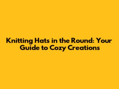 Knitting Hats in the Round: Your Guide to Cozy Creations