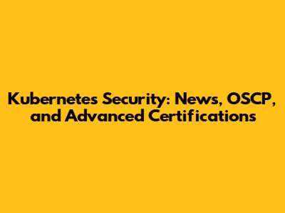 Kubernetes Security: News, OSCP, and Advanced Certifications