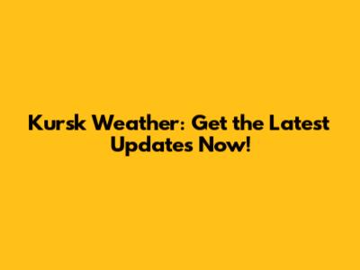 Kursk Weather: Get the Latest Updates Now!