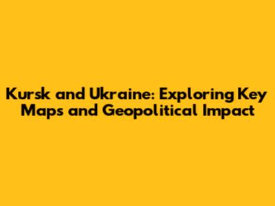 Kursk and Ukraine: Exploring Key Maps and Geopolitical Impact
