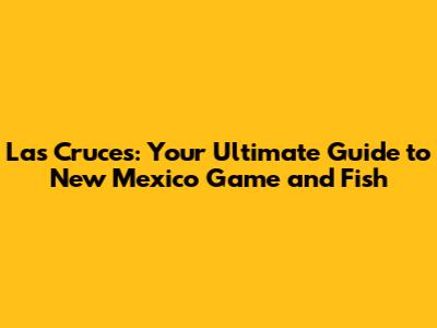 Las Cruces: Your Ultimate Guide to New Mexico Game and Fish