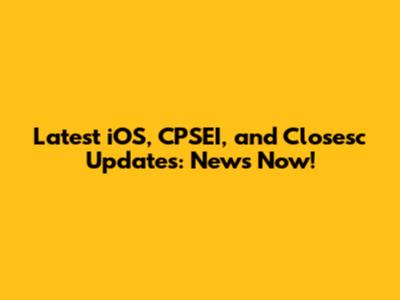 Latest iOS, CPSEI, and Closesc Updates: News Now!