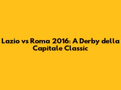 Lazio vs Roma 2016: A Derby della Capitale Classic