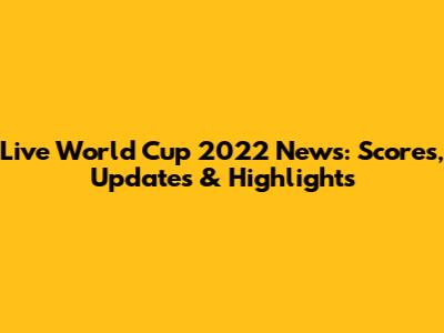 Live World Cup 2022 News: Scores, Updates & Highlights