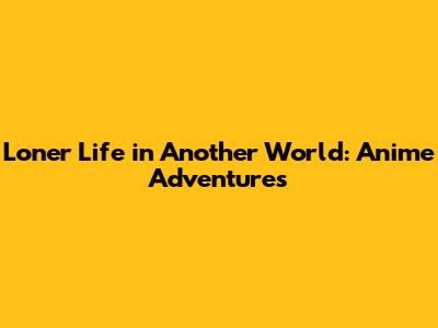 Loner Life in Another World: Anime Adventures