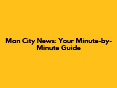 Man City News: Your Minute-by-Minute Guide