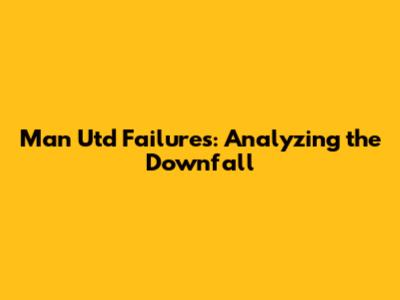 Man Utd Failures: Analyzing the Downfall
