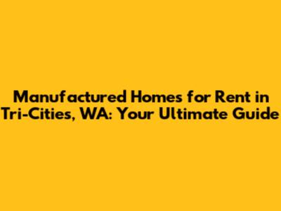 Manufactured Homes for Rent in Tri-Cities, WA: Your Ultimate Guide