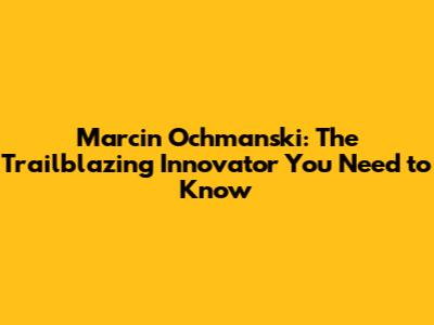 Marcin Ochmanski: The Trailblazing Innovator You Need to Know