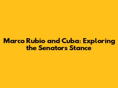 Marco Rubio and Cuba: Exploring the Senator's Stance