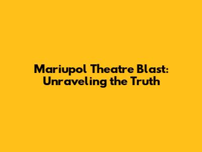 Mariupol Theatre Blast: Unraveling the Truth