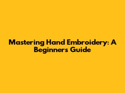 Mastering Hand Embroidery: A Beginner's Guide