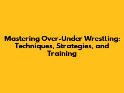 Mastering Over-Under Wrestling: Techniques, Strategies, and Training