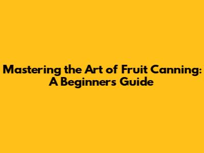 Mastering the Art of Fruit Canning: A Beginner's Guide