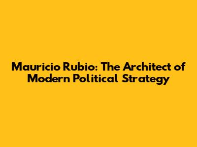 Mauricio Rubio: The Architect of Modern Political Strategy