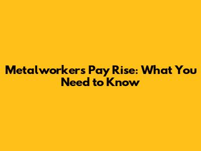 Metalworkers' Pay Rise: What You Need to Know