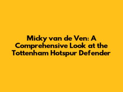 Micky van de Ven: A Comprehensive Look at the Tottenham Hotspur Defender