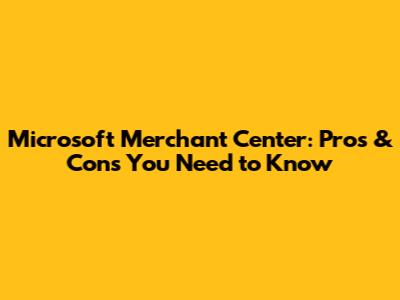 Microsoft Merchant Center: Pros & Cons You Need to Know