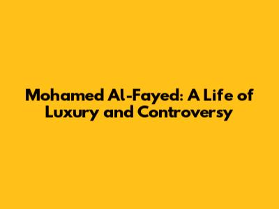 Mohamed Al-Fayed: A Life of Luxury and Controversy