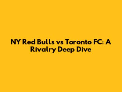 NY Red Bulls vs Toronto FC: A Rivalry Deep Dive