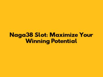 Naga38 Slot: Maximize Your Winning Potential
