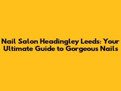 Nail Salon Headingley Leeds: Your Ultimate Guide to Gorgeous Nails