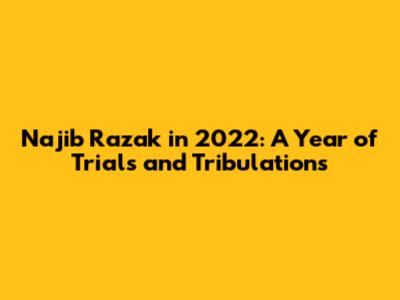 Najib Razak in 2022: A Year of Trials and Tribulations