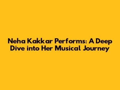 Neha Kakkar Performs: A Deep Dive into Her Musical Journey