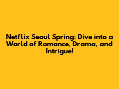 Netflix Seoul Spring: Dive into a World of Romance, Drama, and Intrigue!