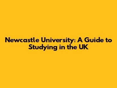 Newcastle University: A Guide to Studying in the UK