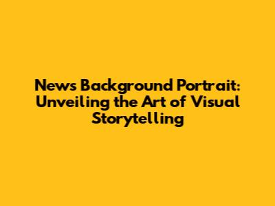 News Background Portrait: Unveiling the Art of Visual Storytelling