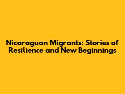 Nicaraguan Migrants: Stories of Resilience and New Beginnings