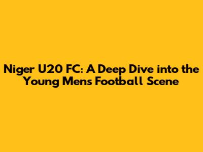 Niger U20 FC: A Deep Dive into the Young Men's Football Scene
