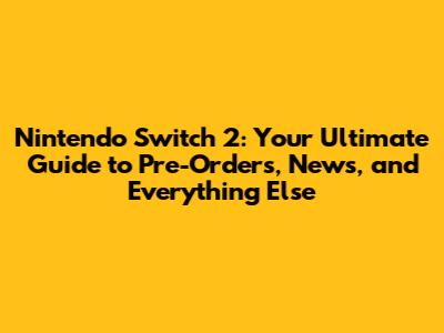 Nintendo Switch 2: Your Ultimate Guide to Pre-Orders, News, and Everything Else