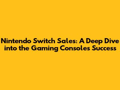Nintendo Switch Sales: A Deep Dive into the Gaming Console's Success