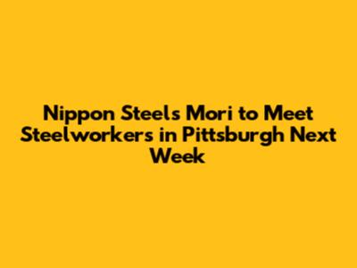 Nippon Steel's Mori to Meet Steelworkers in Pittsburgh Next Week