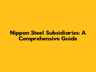Nippon Steel Subsidiaries: A Comprehensive Guide