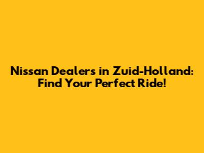 Nissan Dealers in Zuid-Holland: Find Your Perfect Ride!