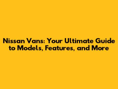 Nissan Vans: Your Ultimate Guide to Models, Features, and More