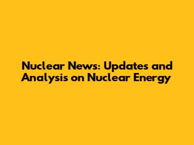 Nuclear News: Updates and Analysis on Nuclear Energy