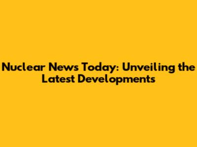 Nuclear News Today: Unveiling the Latest Developments