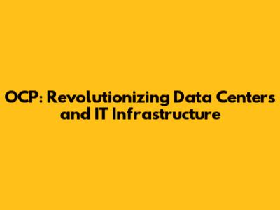 OCP: Revolutionizing Data Centers and IT Infrastructure