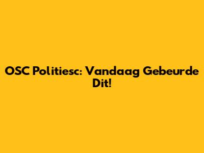 OSC Politiesc: Vandaag Gebeurde Dit!