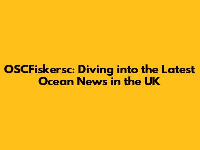 OSCFiskersc: Diving into the Latest Ocean News in the UK
