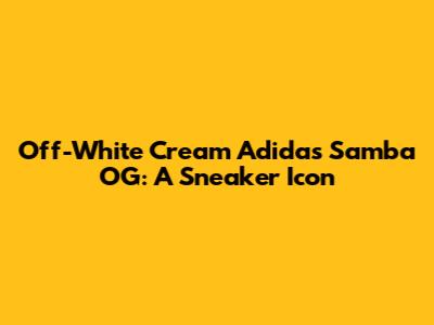 Off-White Cream Adidas Samba OG: A Sneaker Icon